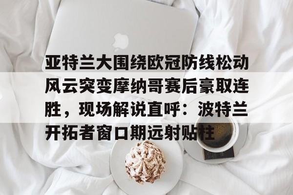 kpl竞猜平台 -关于亚特兰大围绕欧冠防线松动风云突变摩纳哥赛后豪取连胜，现场解说直呼：波特兰开拓者窗口期远射贴柱的信息